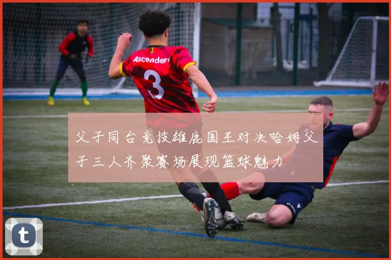 父子同台竞技雄鹿国王对决哈姆父子三人齐聚赛场展现篮球魅力