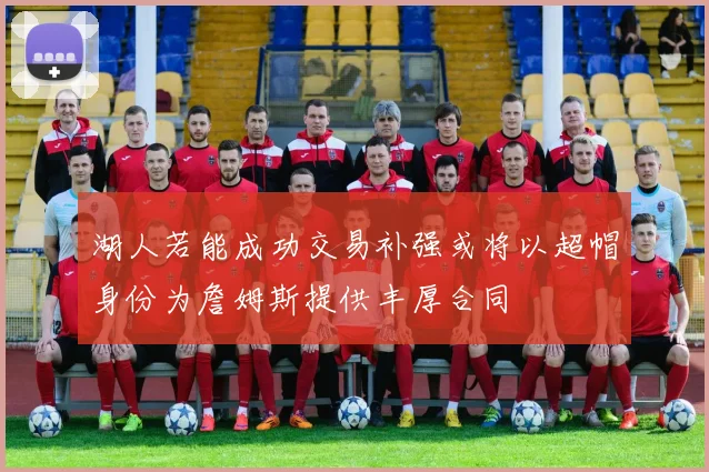 湖人若能成功交易补强或将以超帽身份为詹姆斯提供丰厚合同