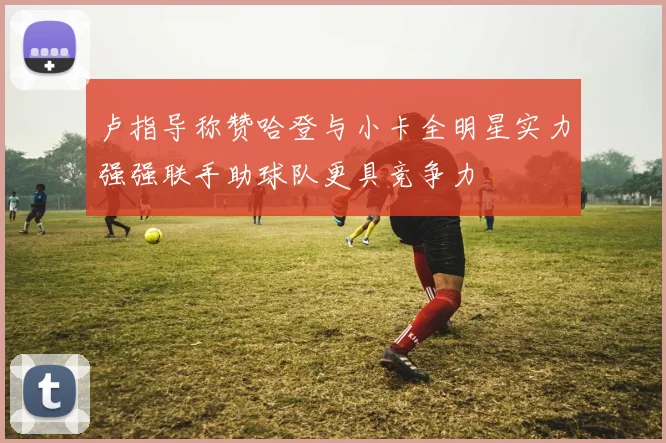 卢指导称赞哈登与小卡全明星实力强强联手助球队更具竞争力