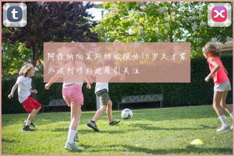 阿森纳向莱斯特城报价16岁天才蒙加谈判顺利进展引关注