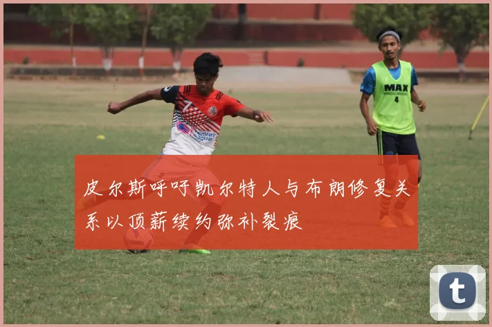 皮尔斯呼吁凯尔特人与布朗修复关系以顶薪续约弥补裂痕