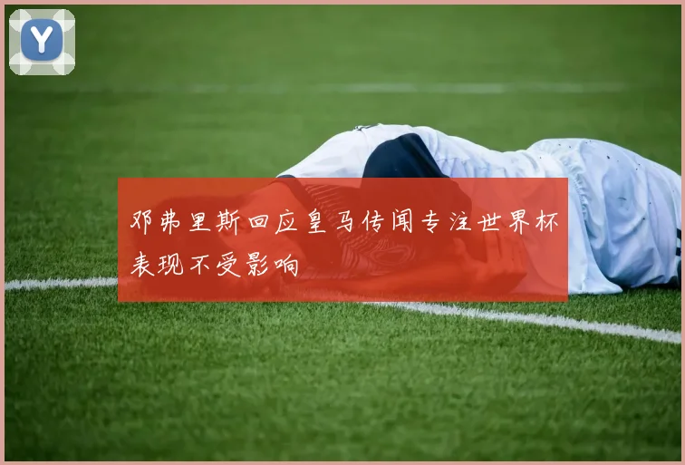 邓弗里斯回应皇马传闻专注世界杯表现不受影响