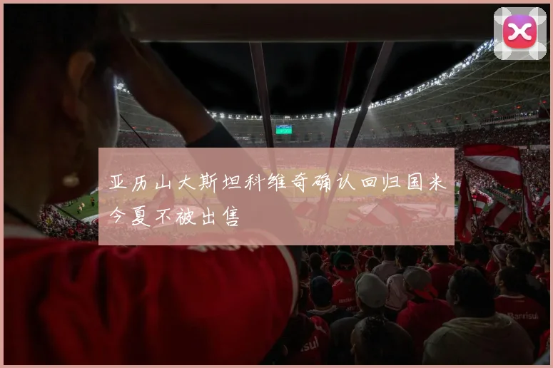 亚历山大斯坦科维奇确认回归国米今夏不被出售
