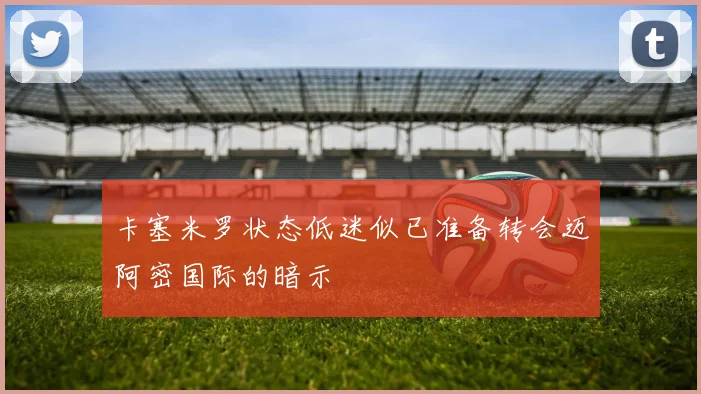 卡塞米罗状态低迷似已准备转会迈阿密国际的暗示