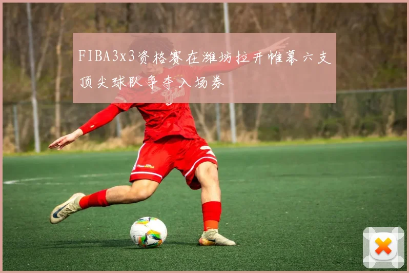 FIBA3x3资格赛在潍坊拉开帷幕六支顶尖球队争夺入场券