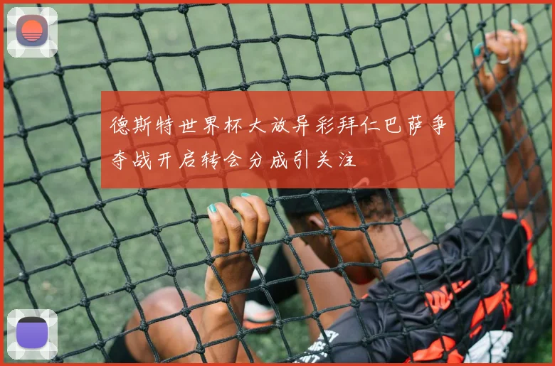 德斯特世界杯大放异彩拜仁巴萨争夺战开启转会分成引关注