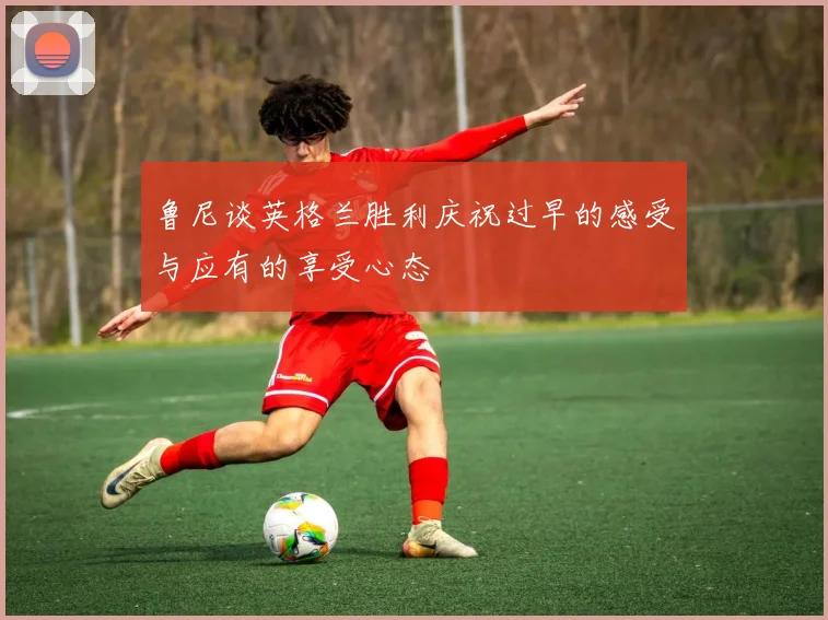 鲁尼谈英格兰胜利庆祝过早的感受与应有的享受心态
