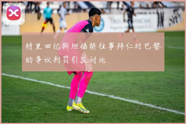 特里回忆斯坦福桥往事拜仁对巴黎的争议判罚引发讨论
