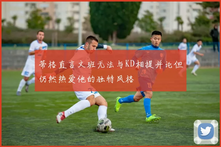 蒂格直言文班无法与KD相提并论但仍然热爱他的独特风格