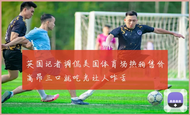 英国记者调侃美国体育场热狗售价高昂三口就吃光让人咋舌