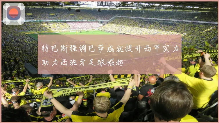 特巴斯强调巴萨成就提升西甲实力助力西班牙足球崛起
