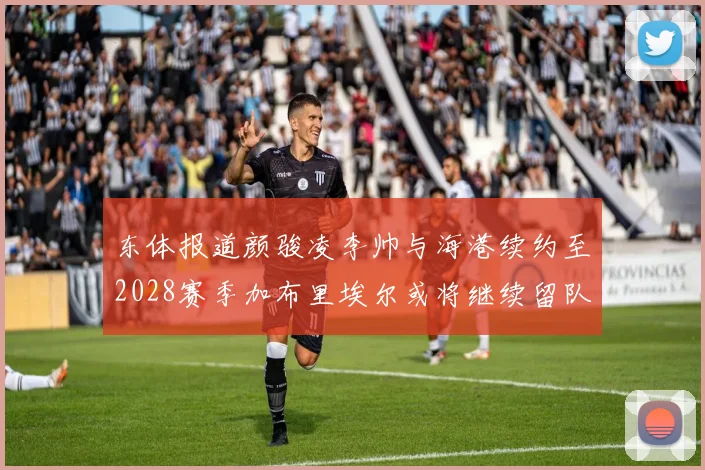 东体报道颜骏凌李帅与海港续约至2028赛季加布里埃尔或将继续留队