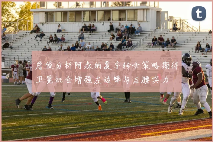 詹俊分析阿森纳夏季转会策略期待卫冕机会增强左边锋与后腰实力