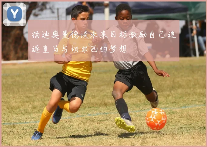 扬迪奥曼德谈未来目标激励自己追逐皇马与切尔西的梦想