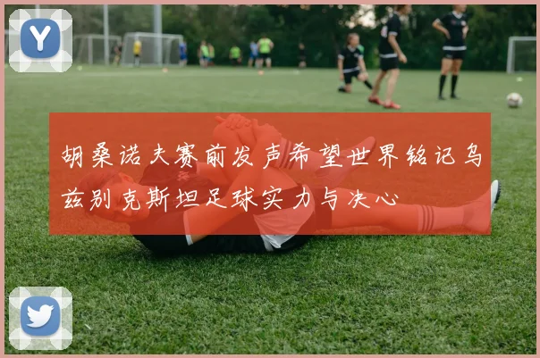 胡桑诺夫赛前发声希望世界铭记乌兹别克斯坦足球实力与决心