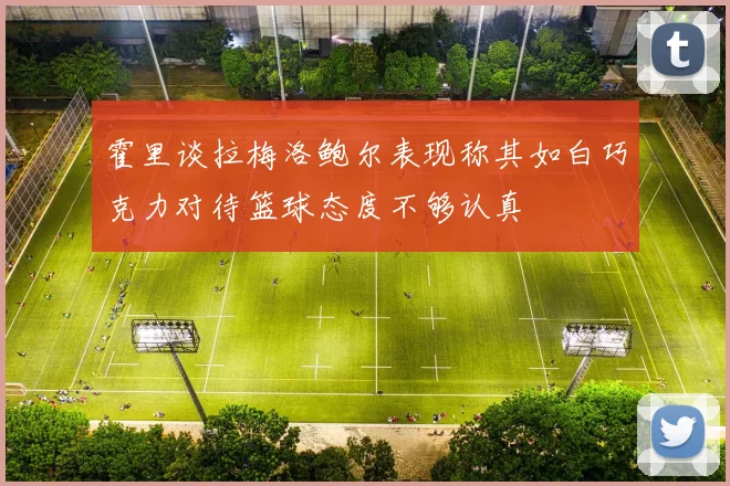 霍里谈拉梅洛鲍尔表现称其如白巧克力对待篮球态度不够认真
